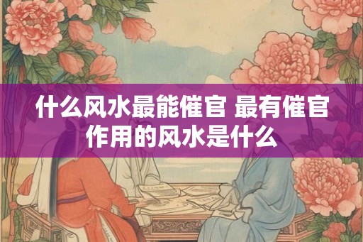 什么风水最能催官 最有催官作用的风水是什么