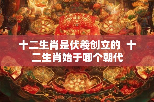 十二生肖是伏羲创立的  十二生肖始于哪个朝代