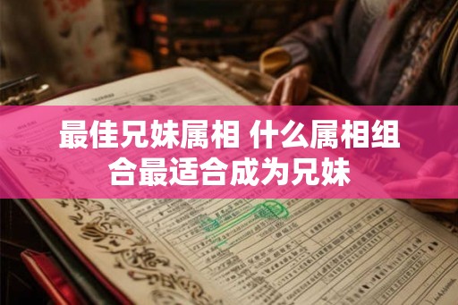 最佳兄妹属相 什么属相组合最适合成为兄妹