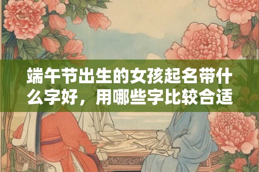 端午节出生的女孩起名带什么字好,用哪些字比较合适 端午节出生的女孩起名带什么字好,用哪些字比较合适