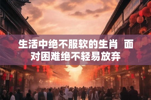 生活中绝不服软的生肖  面对困难绝不轻易放弃