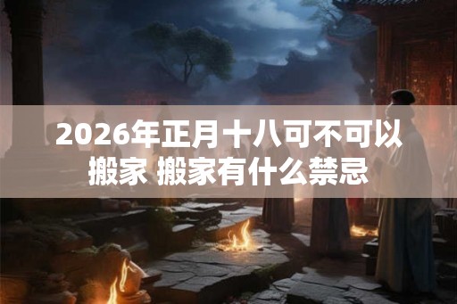 2026年正月十八可不可以搬家 搬家有什么禁忌