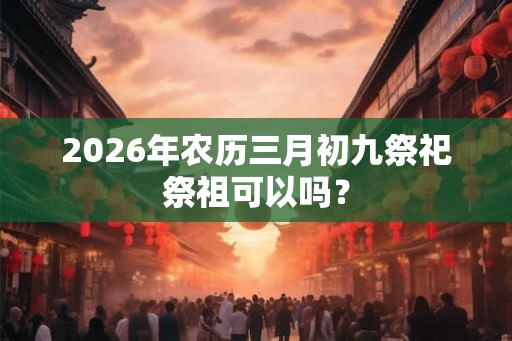 2026年农历三月初九祭祀祭祖可以吗？