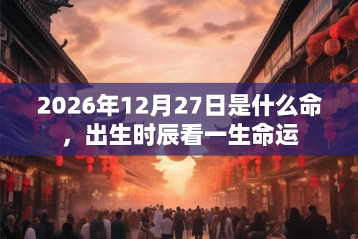 2026年12月27日是什么命，出生时辰看一生命运
