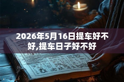 2026年5月16日提车好不好,提车日子好不好 2026年5月16日提车好不好,提车日子好不好