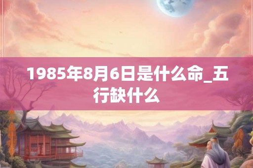 1985年8月6日是什么命_五行缺什么