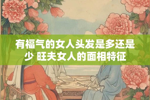 有福气的女人头发是多还是少 旺夫女人的面相特征