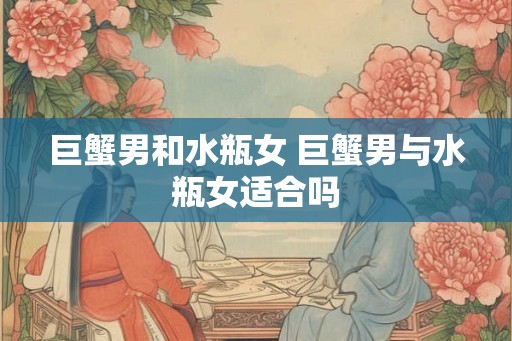 巨蟹男和水瓶女 巨蟹男与水瓶女适合吗