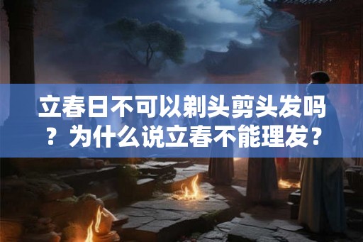 立春日不可以剃头剪头发吗?为什么说立春不能理发? 立春日不可以剃头剪头发吗?为什么说立春不能理发?