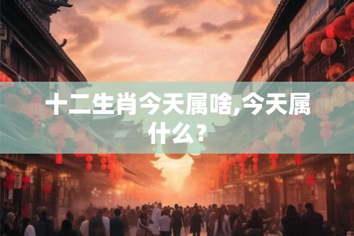 十二生肖今天属啥,今天属什么？