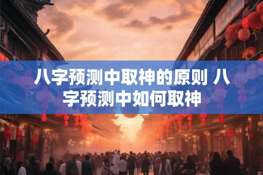 八字预测中取神的原则 八字预测中如何取神 八字预测中取神的原则 八字预测中如何取神