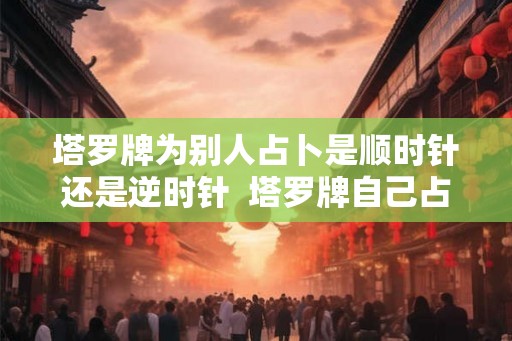 塔罗牌为别人占卜是顺时针还是逆时针  塔罗牌自己占卜怎么转