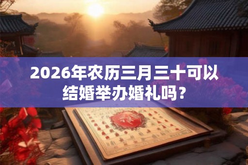 2026年农历三月三十可以结婚举办婚礼吗? 2026年农历三月三十可以结婚举办婚礼吗?