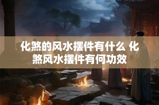 化煞的风水摆件有什么 化煞风水摆件有何功效