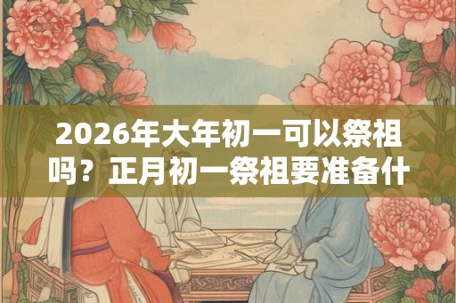 2026年大年初一可以祭祖吗？正月初一祭祖要准备什么？