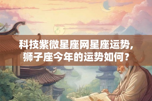 科技紫微星座网星座运势,狮子座今年的运势如何？