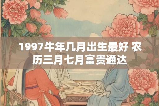 1997牛年几月出生最好 农历三月七月富贵通达 1997牛年几月出生最好 农历三月七月富贵通达