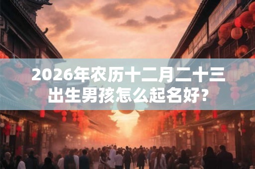 2026年农历十二月二十三出生男孩怎么起名好？