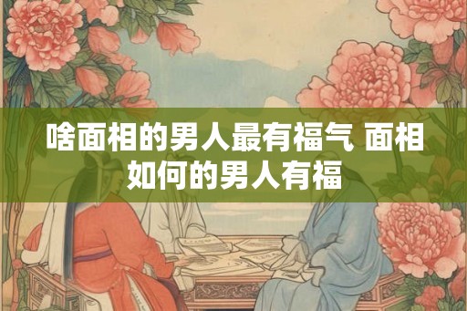 啥面相的男人最有福气 面相如何的男人有福