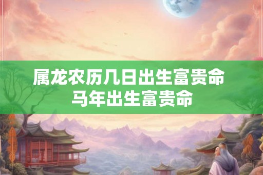 属龙农历几日出生富贵命 马年出生富贵命