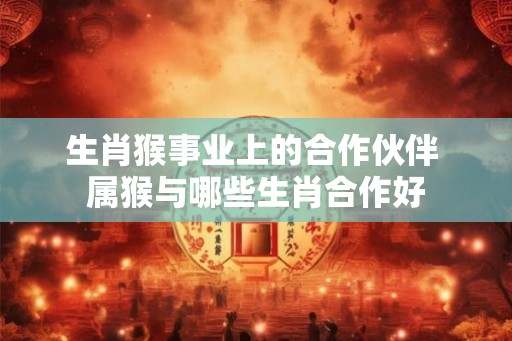 生肖猴事业上的合作伙伴 属猴与哪些生肖合作好
