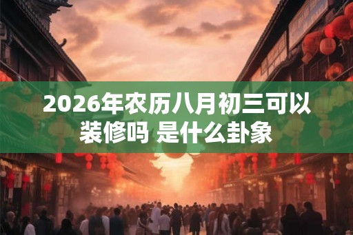 2026年农历八月初三可以装修吗 是什么卦象 2026年农历八月初三可以装修吗 是什么卦象
