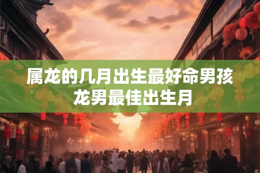 属龙的几月出生最好命男孩 龙男最佳出生月