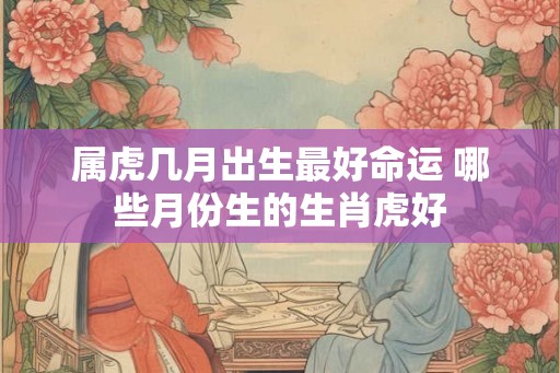 属虎几月出生最好命运 哪些月份生的生肖虎好