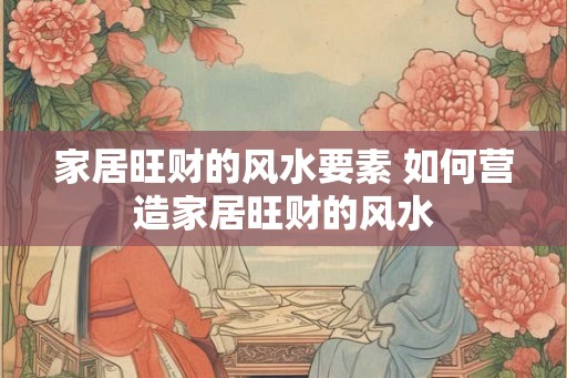家居旺财的风水要素 如何营造家居旺财的风水