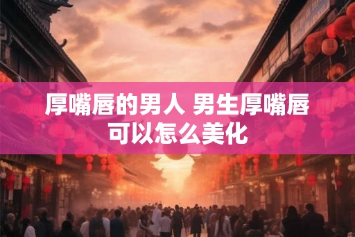 厚嘴唇的男人 男生厚嘴唇可以怎么美化