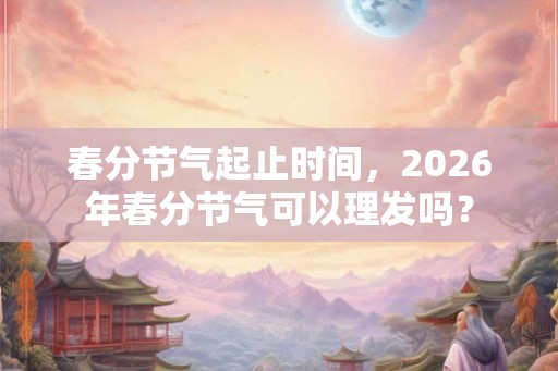 春分节气起止时间，2026年春分节气可以理发吗？