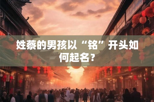 姓蔡的男孩以“铭”开头如何起名? 姓蔡的男孩以“铭”开头如何起名?