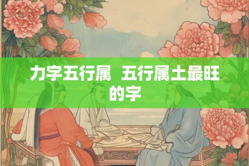 力字五行属 五行属土最旺的字 力字五行属 五行属土最旺的字
