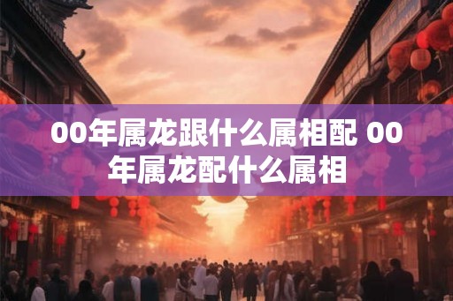00年属龙跟什么属相配 00年属龙配什么属相