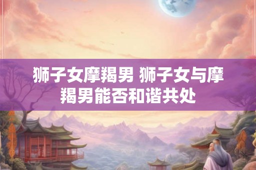 狮子女摩羯男 狮子女与摩羯男能否和谐共处