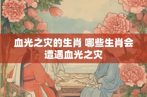 血光之灾的生肖 哪些生肖会遭遇血光之灾 血光之灾的生肖 哪些生肖会遭遇血光之灾
