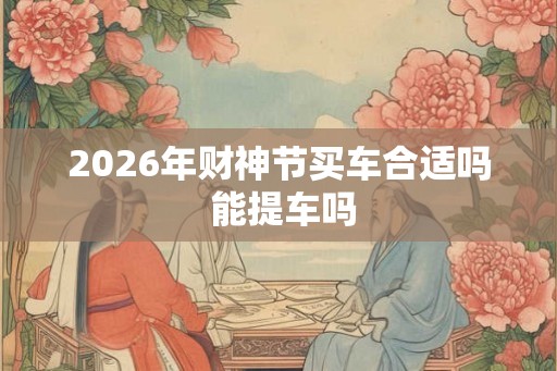 2026年财神节买车合适吗 能提车吗