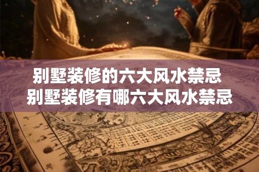 别墅装修的六大风水禁忌 别墅装修有哪六大风水禁忌