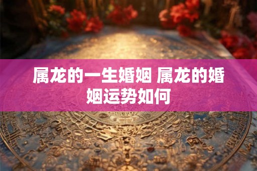 属龙的一生婚姻 属龙的婚姻运势如何
