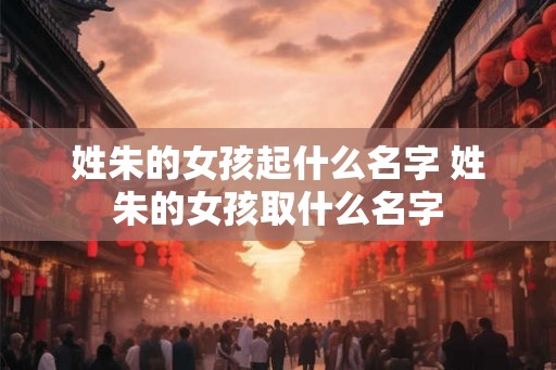姓朱的女孩起什么名字 姓朱的女孩取什么名字 姓朱的女孩起什么名字 姓朱的女孩取什么名字