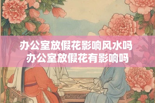 办公室放假花影响风水吗 办公室放假花有影响吗