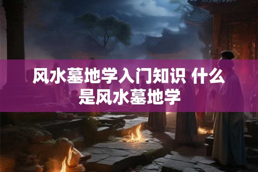 风水墓地学入门知识 什么是风水墓地学