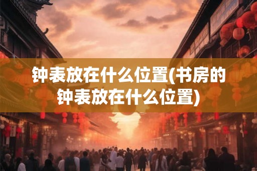 钟表放在什么位置(书房的钟表放在什么位置)