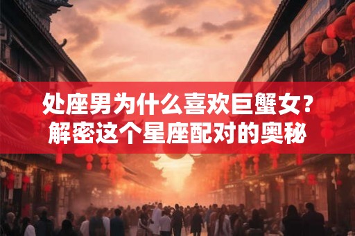 处座男为什么喜欢巨蟹女？解密这个星座配对的奥秘