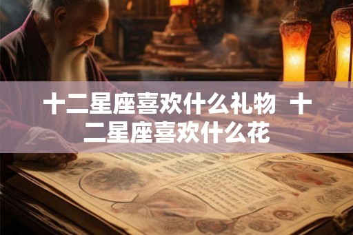 十二星座喜欢什么礼物  十二星座喜欢什么花