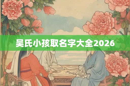 吴氏小孩取名字大全2026 吴氏小孩取名字大全2026