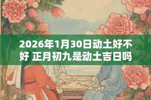2026年1月30日动土好不好 正月初九是动土吉日吗