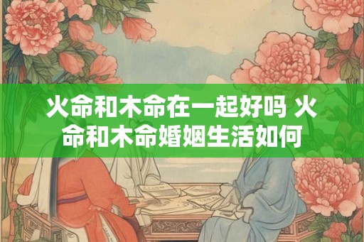 火命和木命在一起好吗 火命和木命婚姻生活如何