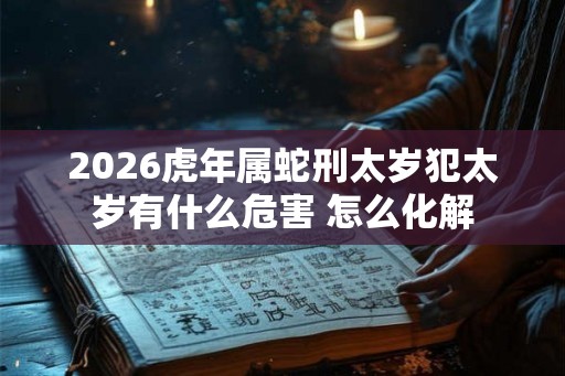 2026虎年属蛇刑太岁犯太岁有什么危害 怎么化解