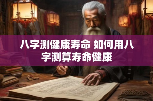 八字测健康寿命 如何用八字测算寿命健康 八字测健康寿命 如何用八字测算寿命健康